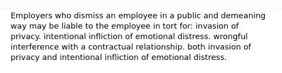 Employers who dismiss an employee in a public and demeaning way may be liable to the employee in tort for: invasion of privacy. intentional infliction of emotional distress. wrongful interference with a contractual relationship. both invasion of privacy and intentional infliction of emotional distress.