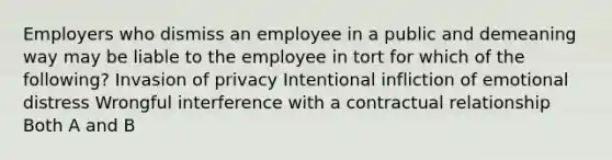 Employers who dismiss an employee in a public and demeaning way may be liable to the employee in tort for which of the following? Invasion of privacy Intentional infliction of emotional distress Wrongful interference with a contractual relationship Both A and B