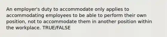 An employer's duty to accommodate only applies to accommodating employees to be able to perform their own position, not to accommodate them in another position within the workplace. TRUE/FALSE