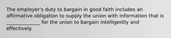 The employer's duty to bargain in good faith includes an affirmative obligation to supply the union with information that is ______________ for the union to bargain intelligently and effectively.