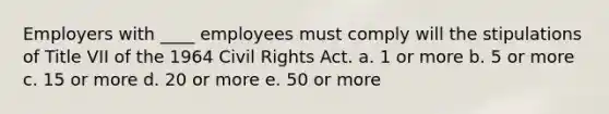 Employers with ____ employees must comply will the stipulations of Title VII of the 1964 Civil Rights Act. a. 1 or more b. 5 or more c. 15 or more d. 20 or more e. 50 or more