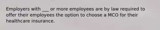 Employers with ___ or more employees are by law required to offer their employees the option to choose a MCO for their healthcare insurance.