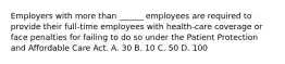 Employers with more than ______ employees are required to provide their full-time employees with health-care coverage or face penalties for failing to do so under the Patient Protection and Affordable Care Act. A. 30 B. 10 C. 50 D. 100