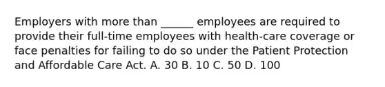 Employers with more than ______ employees are required to provide their full-time employees with health-care coverage or face penalties for failing to do so under the Patient Protection and Affordable Care Act. A. 30 B. 10 C. 50 D. 100