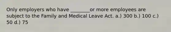 Only employers who have ________or more employees are subject to the Family and Medical Leave Act. a.) 300 b.) 100 c.) 50 d.) 75