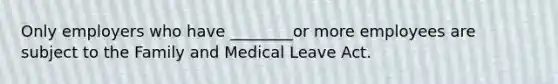 Only employers who have ________or more employees are subject to the Family and Medical Leave Act.