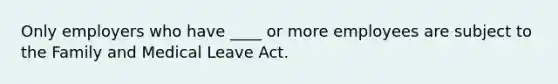 Only employers who have ____ or more employees are subject to the Family and Medical Leave Act.