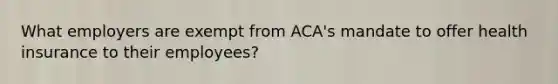 What employers are exempt from ACA's mandate to offer health insurance to their employees?