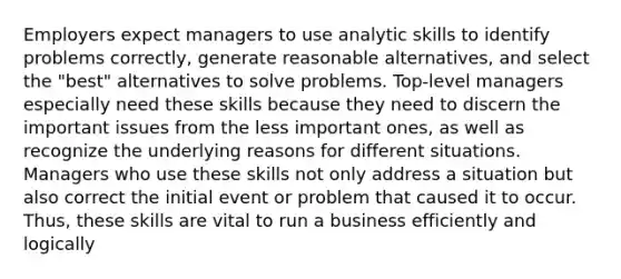 Employers expect managers to use analytic skills to identify problems correctly, generate reasonable alternatives, and select the "best" alternatives to solve problems. Top-level managers especially need these skills because they need to discern the important issues from the less important ones, as well as recognize the underlying reasons for different situations. Managers who use these skills not only address a situation but also correct the initial event or problem that caused it to occur. Thus, these skills are vital to run a business efficiently and logically