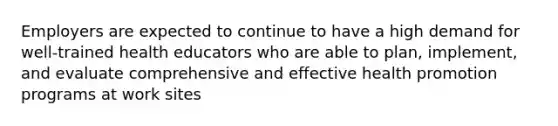 Employers are expected to continue to have a high demand for well-trained health educators who are able to plan, implement, and evaluate comprehensive and effective health promotion programs at work sites