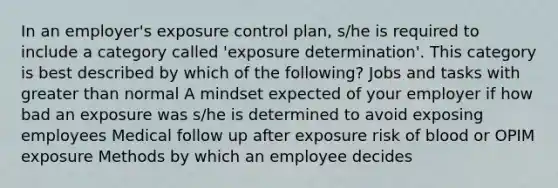 In an employer's exposure control plan, s/he is required to include a category called 'exposure determination'. This category is best described by which of the following? Jobs and tasks with greater than normal A mindset expected of your employer if how bad an exposure was s/he is determined to avoid exposing employees Medical follow up after exposure risk of blood or OPIM exposure Methods by which an employee decides