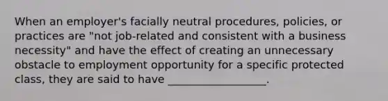 When an employer's facially neutral procedures, policies, or practices are "not job-related and consistent with a business necessity" and have the effect of creating an unnecessary obstacle to employment opportunity for a specific protected class, they are said to have __________________.