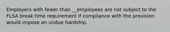 Employers with fewer than __employees are not subject to the FLSA break time requirement if compliance with the provision would impose an undue hardship.