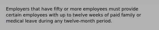 Employers that have fifty or more employees must provide certain employees with up to twelve weeks of paid family or medical leave during any twelve-month period.