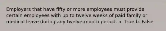 Employers that have fifty or more employees must provide certain employees with up to twelve weeks of paid family or medical leave during any twelve-month period. a. True b. False