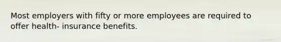 Most employers with fifty or more employees are required to offer health- insurance benefits.