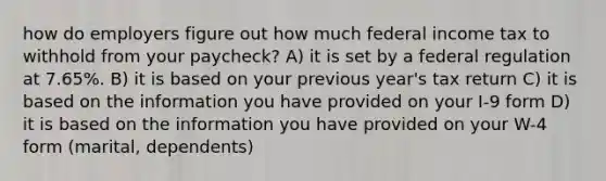 how do employers figure out how much federal income tax to withhold from your paycheck? A) it is set by a federal regulation at 7.65%. B) it is based on your previous year's tax return C) it is based on the information you have provided on your I-9 form D) it is based on the information you have provided on your W-4 form (marital, dependents)