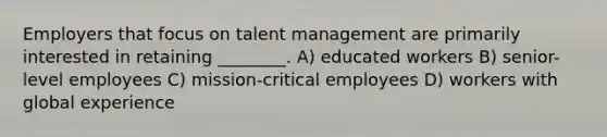 Employers that focus on talent management are primarily interested in retaining ________. A) educated workers B) senior-level employees C) mission-critical employees D) workers with global experience