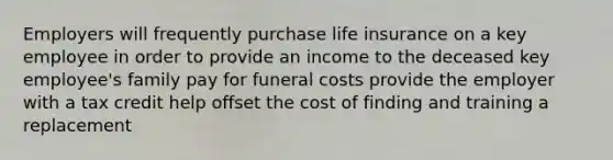 Employers will frequently purchase life insurance on a key employee in order to provide an income to the deceased key employee's family pay for funeral costs provide the employer with a tax credit help offset the cost of finding and training a replacement