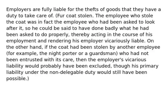 Employers are fully liable for the thefts of goods that they have a duty to take care of. (Fur coat stolen. The employee who stole the coat was in fact the employee who had been asked to look after it, so he could be said to have done badly what he had been asked to do properly, thereby acting in the course of his employment and rendering his employer vicariously liable. On the other hand, if the coat had been stolen by another employee (for example, the night porter or a guardsman) who had not been entrusted with its care, then the employer's vicarious liability would probably have been excluded, though his primary liability under the non-delegable duty would still have been possible.)