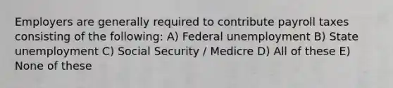 Employers are generally required to contribute payroll taxes consisting of the following: A) Federal unemployment B) State unemployment C) Social Security / Medicre D) All of these E) None of these