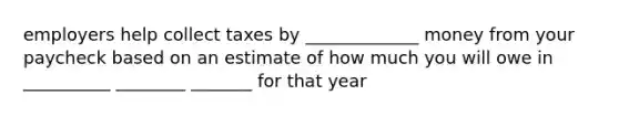 employers help collect taxes by _____________ money from your paycheck based on an estimate of how much you will owe in __________ ________ _______ for that year