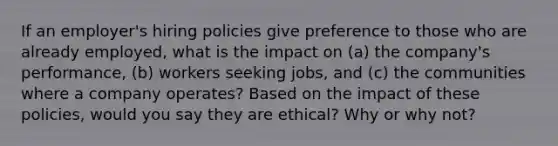 If an employer's hiring policies give preference to those who are already employed, what is the impact on (a) the company's performance, (b) workers seeking jobs, and (c) the communities where a company operates? Based on the impact of these policies, would you say they are ethical? Why or why not?