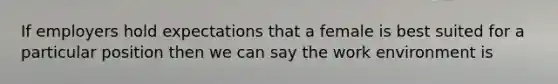 If employers hold expectations that a female is best suited for a particular position then we can say the work environment is