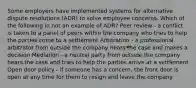 Some employers have implemented systems for alternative dispute resolutions (ADR) to solve employee concerns. Which of the following in not an example of ADR? Peer review - a conflict is taken to a panel of peers within the company who tries to help the parties come to a settlement Arbitration - a professional arbitrator from outside the company hears the case and makes a decision Mediation - a neutral party from outside the company hears the case and tries to help the parties arrive at a settlement Open door policy - if someone has a concern, the front door is open at any time for them to resign and leave the company