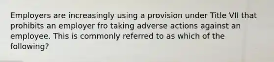 Employers are increasingly using a provision under Title VII that prohibits an employer fro taking adverse actions against an employee. This is commonly referred to as which of the following?