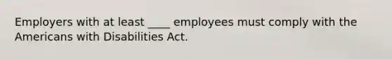 Employers with at least ____ employees must comply with the Americans with Disabilities Act.