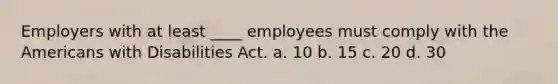 Employers with at least ____ employees must comply with the Americans with Disabilities Act. a. 10 b. 15 c. 20 d. 30