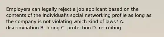 Employers can legally reject a job applicant based on the contents of the individual's social networking profile as long as the company is not violating which kind of laws? A. discrimination B. hiring C. protection D. recruiting