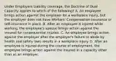 Under Employers Liability coverage, the Doctrine of Dual Capacity applies to which of the following? A. An employee brings action against the employer for a workplace injury, but the employer does not have Workers' Compensation insurance or self-insurance in place. B. After an employee is injured while working, the employee's spouse brings action against the insured for consequential injuries. C. An employee brings action against the employer after the employer's failure to abide by health and safety laws results in a workplace injury. D. After an employee is injured during the course of employment, the employee brings action against the insured in a capacity other than as an employer.