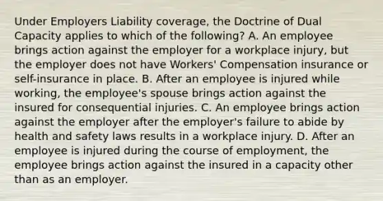 Under Employers Liability coverage, the Doctrine of Dual Capacity applies to which of the following? A. An employee brings action against the employer for a workplace injury, but the employer does not have Workers' Compensation insurance or self-insurance in place. B. After an employee is injured while working, the employee's spouse brings action against the insured for consequential injuries. C. An employee brings action against the employer after the employer's failure to abide by health and safety laws results in a workplace injury. D. After an employee is injured during the course of employment, the employee brings action against the insured in a capacity other than as an employer.