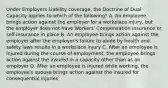 Under Employers Liability coverage, the Doctrine of Dual Capacity applies to which of the following? A. An employee brings action against the employer for a workplace injury, but the employer does not have Workers' Compensation insurance or self-insurance in place B. An employee brings action against the employer after the employer's failure to abide by health and safety laws results in a workplace injury C. After an employee is injured during the course of employment, the employee brings action against the insured in a capacity other than as an employer D. After an employee is injured while working, the employee's spouse brings action against the insured for consequential injuries