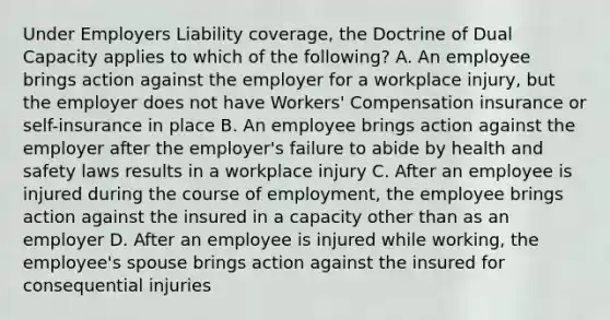 Under Employers Liability coverage, the Doctrine of Dual Capacity applies to which of the following? A. An employee brings action against the employer for a workplace injury, but the employer does not have Workers' Compensation insurance or self-insurance in place B. An employee brings action against the employer after the employer's failure to abide by health and safety laws results in a workplace injury C. After an employee is injured during the course of employment, the employee brings action against the insured in a capacity other than as an employer D. After an employee is injured while working, the employee's spouse brings action against the insured for consequential injuries