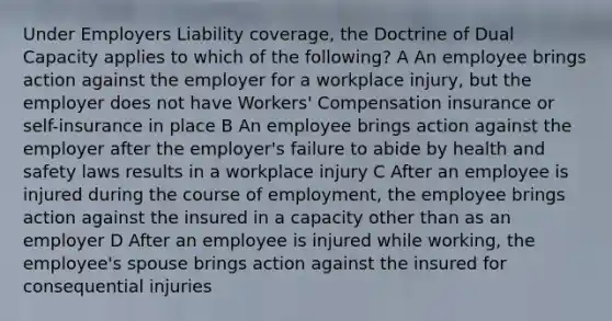 Under Employers Liability coverage, the Doctrine of Dual Capacity applies to which of the following? A An employee brings action against the employer for a workplace injury, but the employer does not have Workers' Compensation insurance or self-insurance in place B An employee brings action against the employer after the employer's failure to abide by health and safety laws results in a workplace injury C After an employee is injured during the course of employment, the employee brings action against the insured in a capacity other than as an employer D After an employee is injured while working, the employee's spouse brings action against the insured for consequential injuries