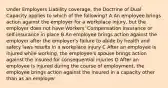 Under Employers Liability coverage, the Doctrine of Dual Capacity applies to which of the following? A An employee brings action against the employer for a workplace injury, but the employer does not have Workers' Compensation insurance or self-insurance in place B An employee brings action against the employer after the employer's failure to abide by health and safety laws results in a workplace injury C After an employee is injured while working, the employee's spouse brings action against the insured for consequential injuries D After an employee is injured during the course of employment, the employee brings action against the insured in a capacity other than as an employer