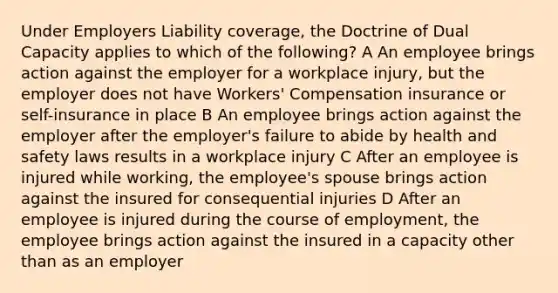 Under Employers Liability coverage, the Doctrine of Dual Capacity applies to which of the following? A An employee brings action against the employer for a workplace injury, but the employer does not have Workers' Compensation insurance or self-insurance in place B An employee brings action against the employer after the employer's failure to abide by health and safety laws results in a workplace injury C After an employee is injured while working, the employee's spouse brings action against the insured for consequential injuries D After an employee is injured during the course of employment, the employee brings action against the insured in a capacity other than as an employer