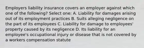 Employers liability insurance covers an employer against which one of the following? Select one: A. Liability for damages arising out of its employment practices B. Suits alleging negligence on the part of its employees C. Liability for damage to employees' property caused by its negligence D. Its liability for an employee's occupational injury or disease that is not covered by a workers compensation statute