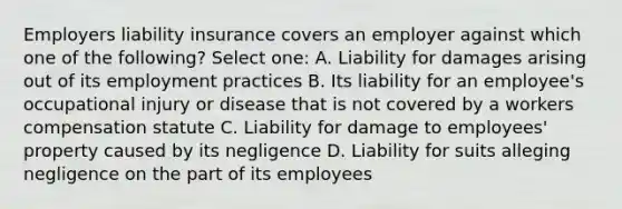 Employers liability insurance covers an employer against which one of the following? Select one: A. Liability for damages arising out of its employment practices B. Its liability for an employee's occupational injury or disease that is not covered by a workers compensation statute C. Liability for damage to employees' property caused by its negligence D. Liability for suits alleging negligence on the part of its employees