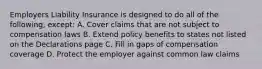 Employers Liability Insurance is designed to do all of the following, except: A. Cover claims that are not subject to compensation laws B. Extend policy benefits to states not listed on the Declarations page C. Fill in gaps of compensation coverage D. Protect the employer against common law claims