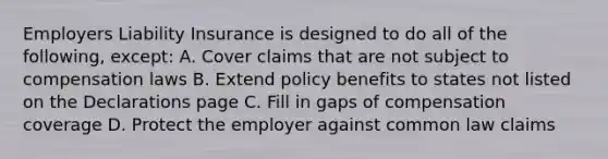 Employers Liability Insurance is designed to do all of the following, except: A. Cover claims that are not subject to compensation laws B. Extend policy benefits to states not listed on the Declarations page C. Fill in gaps of compensation coverage D. Protect the employer against common law claims