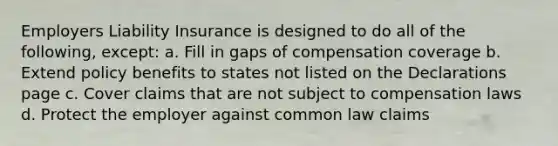 Employers Liability Insurance is designed to do all of the following, except: a. Fill in gaps of compensation coverage b. Extend policy benefits to states not listed on the Declarations page c. Cover claims that are not subject to compensation laws d. Protect the employer against common law claims