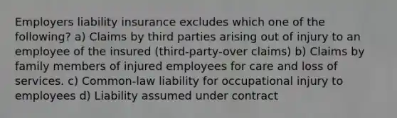 Employers liability insurance excludes which one of the following? a) Claims by third parties arising out of injury to an employee of the insured (third-party-over claims) b) Claims by family members of injured employees for care and loss of services. c) Common-law liability for occupational injury to employees d) Liability assumed under contract