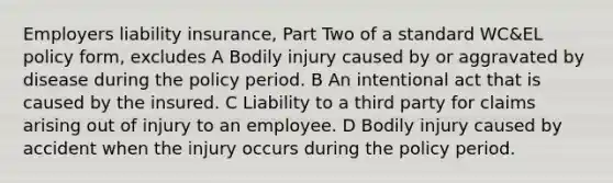 Employers liability insurance, Part Two of a standard WC&EL policy form, excludes A Bodily injury caused by or aggravated by disease during the policy period. B An intentional act that is caused by the insured. C Liability to a third party for claims arising out of injury to an employee. D Bodily injury caused by accident when the injury occurs during the policy period.