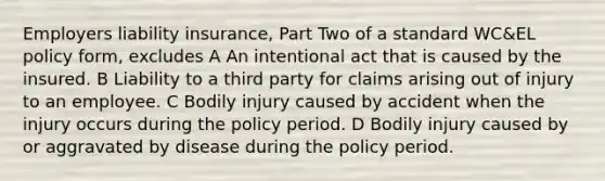 Employers liability insurance, Part Two of a standard WC&EL policy form, excludes A An intentional act that is caused by the insured. B Liability to a third party for claims arising out of injury to an employee. C Bodily injury caused by accident when the injury occurs during the policy period. D Bodily injury caused by or aggravated by disease during the policy period.