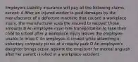 Employers Liability insurance will pay all the following claims, except: A After an injured worker is paid damages by the manufacturer of a defective machine that caused a workplace injury, the manufacturer sues the insured to recover those amounts B An employee must hire transportation to take their child to school after a workplace injury leaves the employee unable to drive C An employee is injured while attending a voluntary company picnic at a nearby park D An employee's daughter brings action against the employer for mental anguish after her parent is killed in a workplace accident