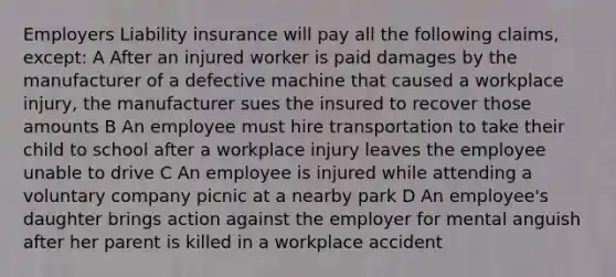 Employers Liability insurance will pay all the following claims, except: A After an injured worker is paid damages by the manufacturer of a defective machine that caused a workplace injury, the manufacturer sues the insured to recover those amounts B An employee must hire transportation to take their child to school after a workplace injury leaves the employee unable to drive C An employee is injured while attending a voluntary company picnic at a nearby park D An employee's daughter brings action against the employer for mental anguish after her parent is killed in a workplace accident